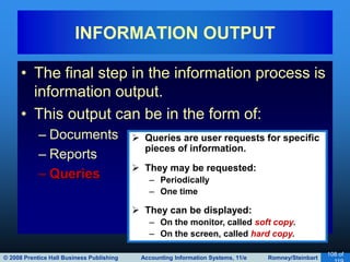 © 2008 Prentice Hall Business Publishing Accounting Information Systems, 11/e Romney/Steinbart
108 of
• The final step in the information process is
information output.
• This output can be in the form of:
– Documents
– Reports
– Queries
INFORMATION OUTPUT
 Queries are user requests for specific
pieces of information.
 They may be requested:
– Periodically
– One time
 They can be displayed:
– On the monitor, called soft copy.
– On the screen, called hard copy.
 