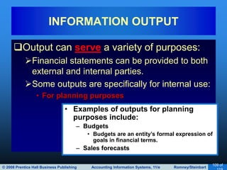 © 2008 Prentice Hall Business Publishing Accounting Information Systems, 11/e Romney/Steinbart
109 of
Output can serve a variety of purposes:
Financial statements can be provided to both
external and internal parties.
Some outputs are specifically for internal use:
• For planning purposes
INFORMATION OUTPUT
• Examples of outputs for planning
purposes include:
– Budgets
• Budgets are an entity’s formal expression of
goals in financial terms.
– Sales forecasts
 