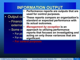 © 2008 Prentice Hall Business Publishing Accounting Information Systems, 11/e Romney/Steinbart
111 of
• Output can serve a variety of purposes:
– Financial statements can be provided to both
external and internal parties.
– Some outputs are specifically for internal use:
• For planning purposes
• For management of day-to-day operations
• For control purposes
INFORMATION OUTPUT
• Performance reports are outputs that are
used for control purposes.
• These reports compare an organization’s
standard or expected performance with
its actual outcomes.
• Management by exception is an
approach to utilizing performance
reports that focuses on investigating and
acting on only those variances that are
significant.
 