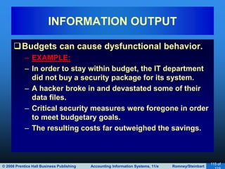 © 2008 Prentice Hall Business Publishing Accounting Information Systems, 11/e Romney/Steinbart
115 of
Budgets can cause dysfunctional behavior.
– EXAMPLE:
– In order to stay within budget, the IT department
did not buy a security package for its system.
– A hacker broke in and devastated some of their
data files.
– Critical security measures were foregone in order
to meet budgetary goals.
– The resulting costs far outweighed the savings.
INFORMATION OUTPUT
 