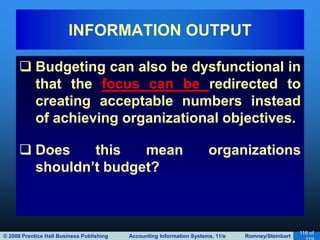 © 2008 Prentice Hall Business Publishing Accounting Information Systems, 11/e Romney/Steinbart
116 of
 Budgeting can also be dysfunctional in
that the focus can be redirected to
creating acceptable numbers instead
of achieving organizational objectives.
 Does this mean organizations
shouldn’t budget?
INFORMATION OUTPUT
 