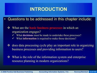 © 2008 Prentice Hall Business Publishing Accounting Information Systems, 11/e Romney/Steinbart 2 of 119
INTRODUCTION
• Questions to be addressed in this chapter include:
 What are the basic business processes in which an
organization engages?
 What decisions must be made to undertake these processes?
 What information is required to make those decisions?
 does data processing cycle play an important role in organizing
business processes and providing information to users?
 What is the role of the information system and enterprise
resource planning in modern organizations?
 