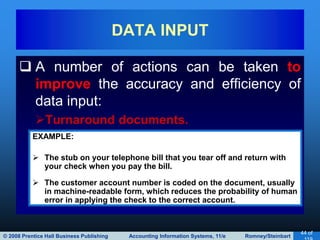 © 2008 Prentice Hall Business Publishing Accounting Information Systems, 11/e Romney/Steinbart
44 of
 A number of actions can be taken to
improve the accuracy and efficiency of
data input:
Turnaround documents.
DATA INPUT
EXAMPLE:
 The stub on your telephone bill that you tear off and return with
your check when you pay the bill.
 The customer account number is coded on the document, usually
in machine-readable form, which reduces the probability of human
error in applying the check to the correct account.
 