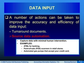 © 2008 Prentice Hall Business Publishing Accounting Information Systems, 11/e Romney/Steinbart
45 of
 A number of actions can be taken to
improve the accuracy and efficiency of
data input:
– Turnaround documents.
Source data automation.
DATA INPUT
• Capture data with minimal human intervention.
• EXAMPLES:
– ATMs for banking.
– Point-of-sale (POS) scanners in retail stores.
– Automated gas pumps that accept your credit card.
 