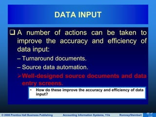 © 2008 Prentice Hall Business Publishing Accounting Information Systems, 11/e Romney/Steinbart
46 of
 A number of actions can be taken to
improve the accuracy and efficiency of
data input:
– Turnaround documents.
– Source data automation.
Well-designed source documents and data
entry screens.
DATA INPUT
• How do these improve the accuracy and efficiency of data
input?
 
