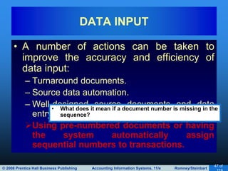 © 2008 Prentice Hall Business Publishing Accounting Information Systems, 11/e Romney/Steinbart
47 of
• A number of actions can be taken to
improve the accuracy and efficiency of
data input:
– Turnaround documents.
– Source data automation.
– Well-designed source documents and data
entry screens.
Using pre-numbered documents or having
the system automatically assign
sequential numbers to transactions.
DATA INPUT
• What does it mean if a document number is missing in the
sequence?
 