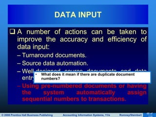 © 2008 Prentice Hall Business Publishing Accounting Information Systems, 11/e Romney/Steinbart
48 of
 A number of actions can be taken to
improve the accuracy and efficiency of
data input:
– Turnaround documents.
– Source data automation.
– Well-designed source documents and data
entry screens.
– Using pre-numbered documents or having
the system automatically assign
sequential numbers to transactions.
DATA INPUT
• What does it mean if there are duplicate document
numbers?
 