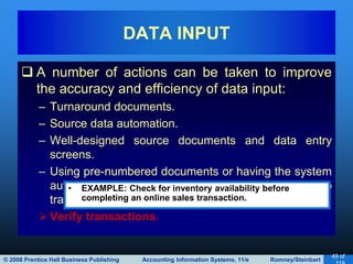 © 2008 Prentice Hall Business Publishing Accounting Information Systems, 11/e Romney/Steinbart
49 of
 A number of actions can be taken to improve
the accuracy and efficiency of data input:
– Turnaround documents.
– Source data automation.
– Well-designed source documents and data entry
screens.
– Using pre-numbered documents or having the system
automatically assign sequential numbers to
transactions.
Verify transactions.
DATA INPUT
• EXAMPLE: Check for inventory availability before
completing an online sales transaction.
 
