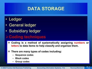 © 2008 Prentice Hall Business Publishing Accounting Information Systems, 11/e Romney/Steinbart
58 of
• Ledger
• General ledger
• Subsidiary ledger
Coding techniques
DATA STORAGE
 Coding is a method of systematically assigning numbers or
letters to data items to help classify and organize them.
 There are many types of codes including:
– Sequence codes
– Block codes
– Group codes
 