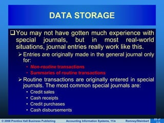 © 2008 Prentice Hall Business Publishing Accounting Information Systems, 11/e Romney/Steinbart
69 of
You may not have gotten much experience with
special journals, but in most real-world
situations, journal entries really work like this.
Entries are originally made in the general journal only
for:
• Non-routine transactions
• Summaries of routine transactions
Routine transactions are originally entered in special
journals. The most common special journals are:
• Credit sales
• Cash receipts
• Credit purchases
• Cash disbursements
DATA STORAGE
 