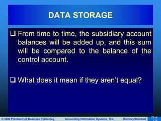© 2008 Prentice Hall Business Publishing Accounting Information Systems, 11/e Romney/Steinbart
79 of
 From time to time, the subsidiary account
balances will be added up, and this sum
will be compared to the balance of the
control account.
 What does it mean if they aren’t equal?
DATA STORAGE
 