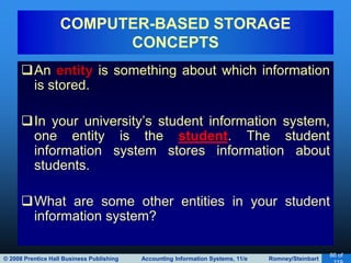 © 2008 Prentice Hall Business Publishing Accounting Information Systems, 11/e Romney/Steinbart
86 of
An entity is something about which information
is stored.
In your university’s student information system,
one entity is the student. The student
information system stores information about
students.
What are some other entities in your student
information system?
COMPUTER-BASED STORAGE
CONCEPTS
 