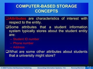 © 2008 Prentice Hall Business Publishing Accounting Information Systems, 11/e Romney/Steinbart
87 of
Attributes are characteristics of interest with
respect to the entity.
Some attributes that a student information
system typically stores about the student entity
are:
– Student ID number
– Phone number
– Address
What are some other attributes about students
that a university might store?
COMPUTER-BASED STORAGE
CONCEPTS
 