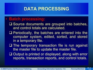 © 2008 Prentice Hall Business Publishing Accounting Information Systems, 11/e Romney/Steinbart
99 of
• Batch processing:
 Source documents are grouped into batches,
and control totals are calculated.
 Periodically, the batches are entered into the
computer system, edited, sorted, and stored
in a temporary file.
 The temporary transaction file is run against
the master file to update the master file.
 Output is printed or displayed, along with error
reports, transaction reports, and control totals.
DATA PROCESSING
 
