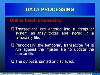 © 2008 Prentice Hall Business Publishing Accounting Information Systems, 11/e Romney/Steinbart
101 of
• Online batch processing:
 Transactions are entered into a computer
system as they occur and stored in a
temporary file.
 Periodically, the temporary transaction file is
run against the master file to update the
master file.
 The output is printed or displayed.
DATA PROCESSING
 
