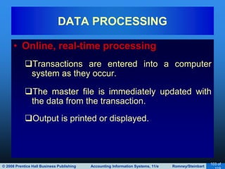 © 2008 Prentice Hall Business Publishing Accounting Information Systems, 11/e Romney/Steinbart
103 of
• Online, real-time processing
Transactions are entered into a computer
system as they occur.
The master file is immediately updated with
the data from the transaction.
Output is printed or displayed.
DATA PROCESSING
 