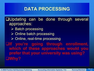 © 2008 Prentice Hall Business Publishing Accounting Information Systems, 11/e Romney/Steinbart
104 of
Updating can be done through several
approaches:
 Batch processing
 Online batch processing
 Online, real-time processing
If you’re going through enrollment,
which of these approaches would you
prefer that your university was using?
Why?
DATA PROCESSING
 