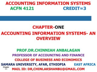 Chapter
1-1
ACCOUNTING INFORMATION SYSTEMS
ACFN 4121 CREDIT=3
CHAPTER-ONE
ACCOUNTING INFORMATION SYSTEMS- AN
OVERVIEW
PROF.DR.CHINNIAH ANBALAGAN
PROFESSOR OF ACCOUNITNG AND FINANCE
COLLEGE OF BUSINESS AND ECONOMICS
SAMARA UNIVERSITY, AFAR, ETHIOPIA EAST AFRICA
MAIL ID: DR,CHINLAKSHANBU@GMAIL.COM
 