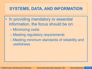 © 2006 Prentice Hall Business Publishing Accounting Information Systems, 10/e Romney/Steinbart 19 of 43
• In providing mandatory or essential
information, the focus should be on:
– Minimizing costs
– Meeting regulatory requirements
– Meeting minimum standards of reliability and
usefulness
SYSTEMS, DATA, AND INFORMATION
 
