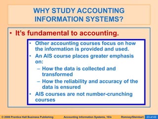 © 2006 Prentice Hall Business Publishing Accounting Information Systems, 10/e Romney/Steinbart 23 of 43
• It’s fundamental to accounting.
WHY STUDY ACCOUNTING
INFORMATION SYSTEMS?
• Other accounting courses focus on how
the information is provided and used.
• An AIS course places greater emphasis
on:
– How the data is collected and
transformed
– How the reliability and accuracy of the
data is ensured
• AIS courses are not number-crunching
courses
 