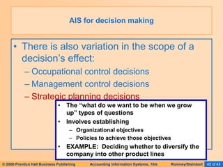 © 2006 Prentice Hall Business Publishing Accounting Information Systems, 10/e Romney/Steinbart 45 of 43
• There is also variation in the scope of a
decision’s effect:
– Occupational control decisions
– Management control decisions
– Strategic planning decisions
AIS for decision making
• The “what do we want to be when we grow
up” types of questions
• Involves establishing
– Organizational objectives
– Policies to achieve those objectives
• EXAMPLE: Deciding whether to diversify the
company into other product lines
 