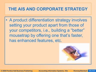 © 2006 Prentice Hall Business Publishing Accounting Information Systems, 10/e Romney/Steinbart 48 of 43
• A product differentiation strategy involves
setting your product apart from those of
your competitors, i.e., building a “better”
mousetrap by offering one that’s faster,
has enhanced features, etc.
THE AIS AND CORPORATE STRATEGY
 