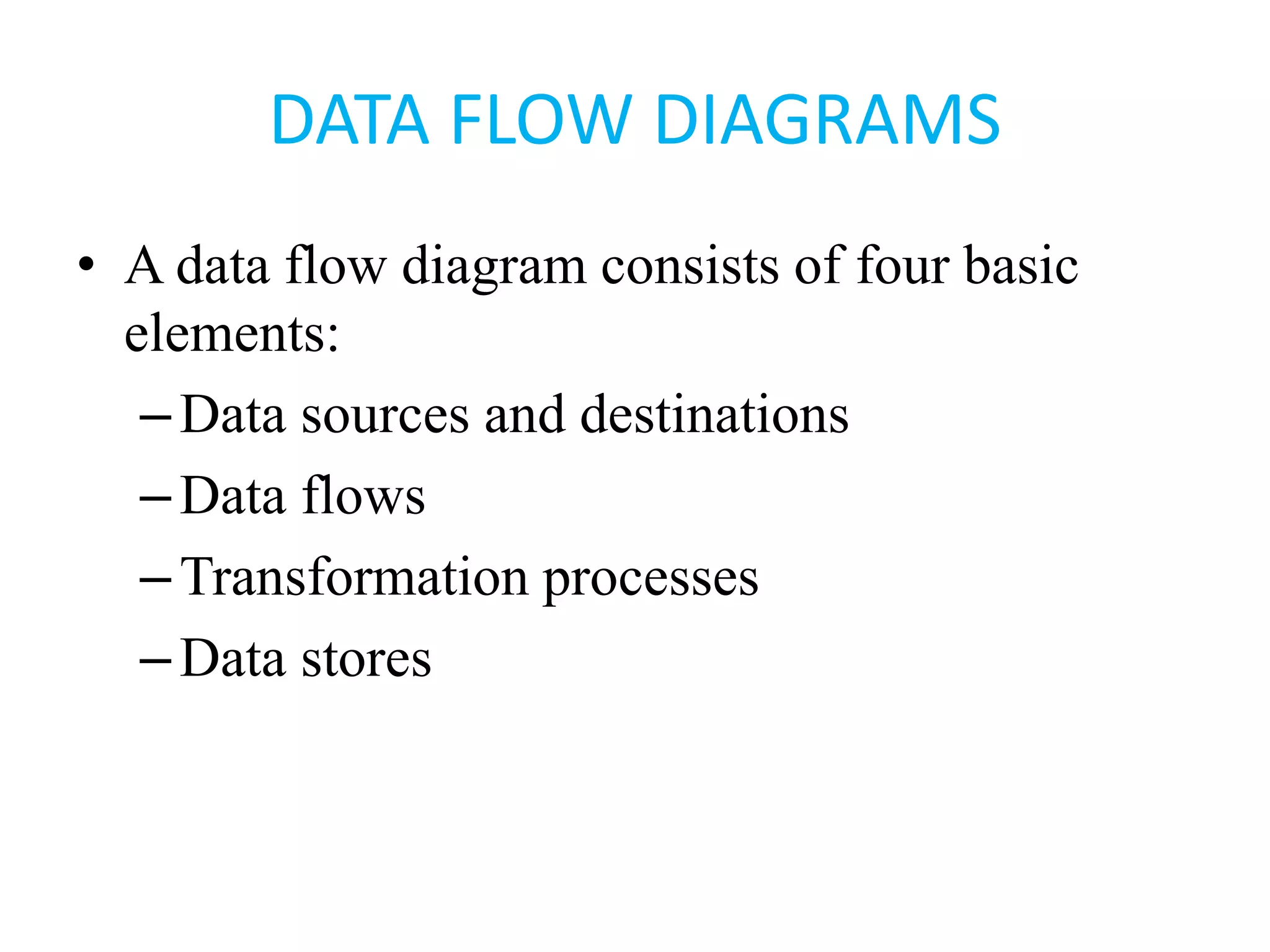 DATA FLOW DIAGRAMS
• A data flow diagram consists of four basic
elements:
–Data sources and destinations
–Data flows
–Transformation processes
–Data stores
 