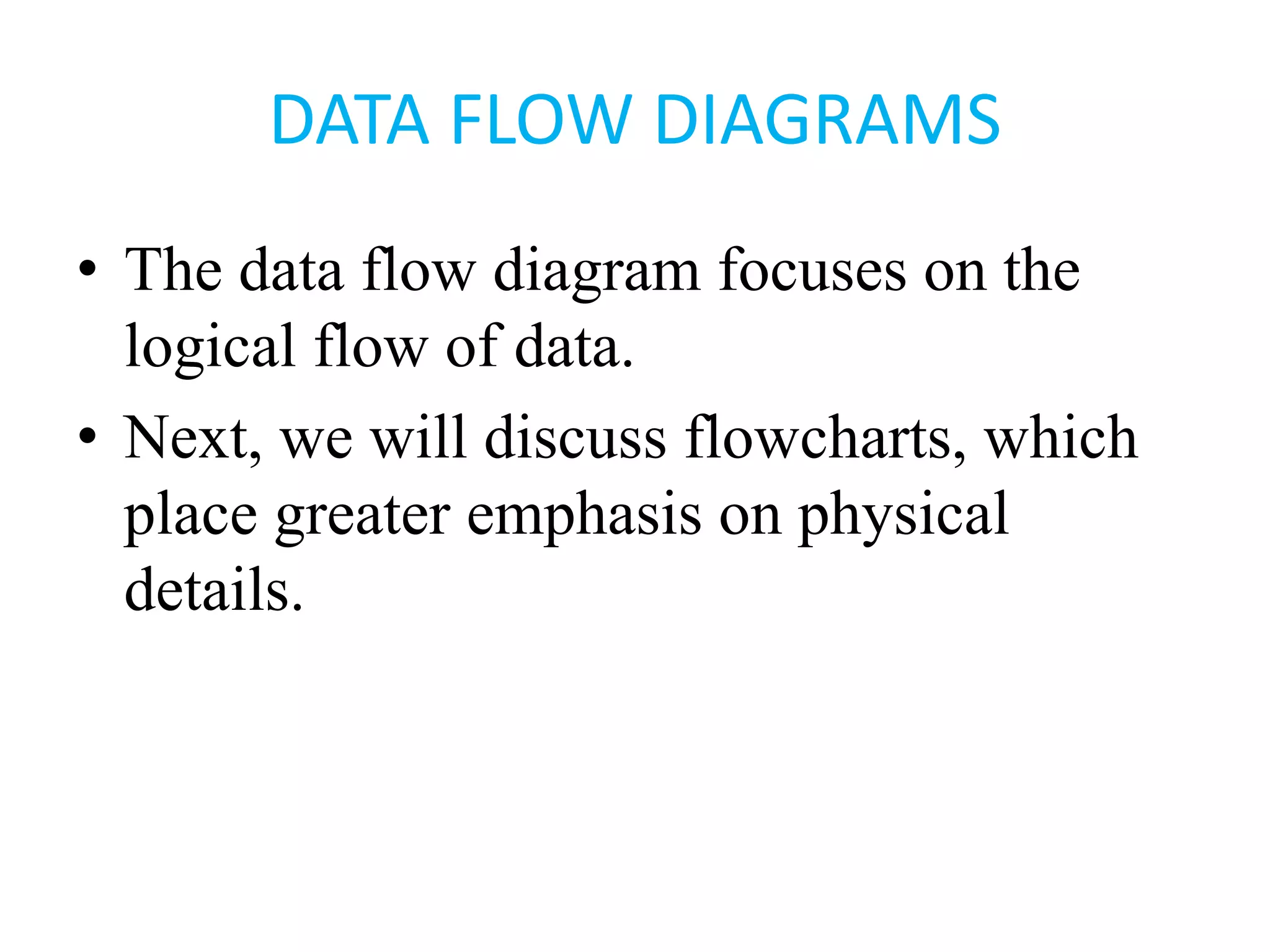 DATA FLOW DIAGRAMS
• The data flow diagram focuses on the
logical flow of data.
• Next, we will discuss flowcharts, which
place greater emphasis on physical
details.
 