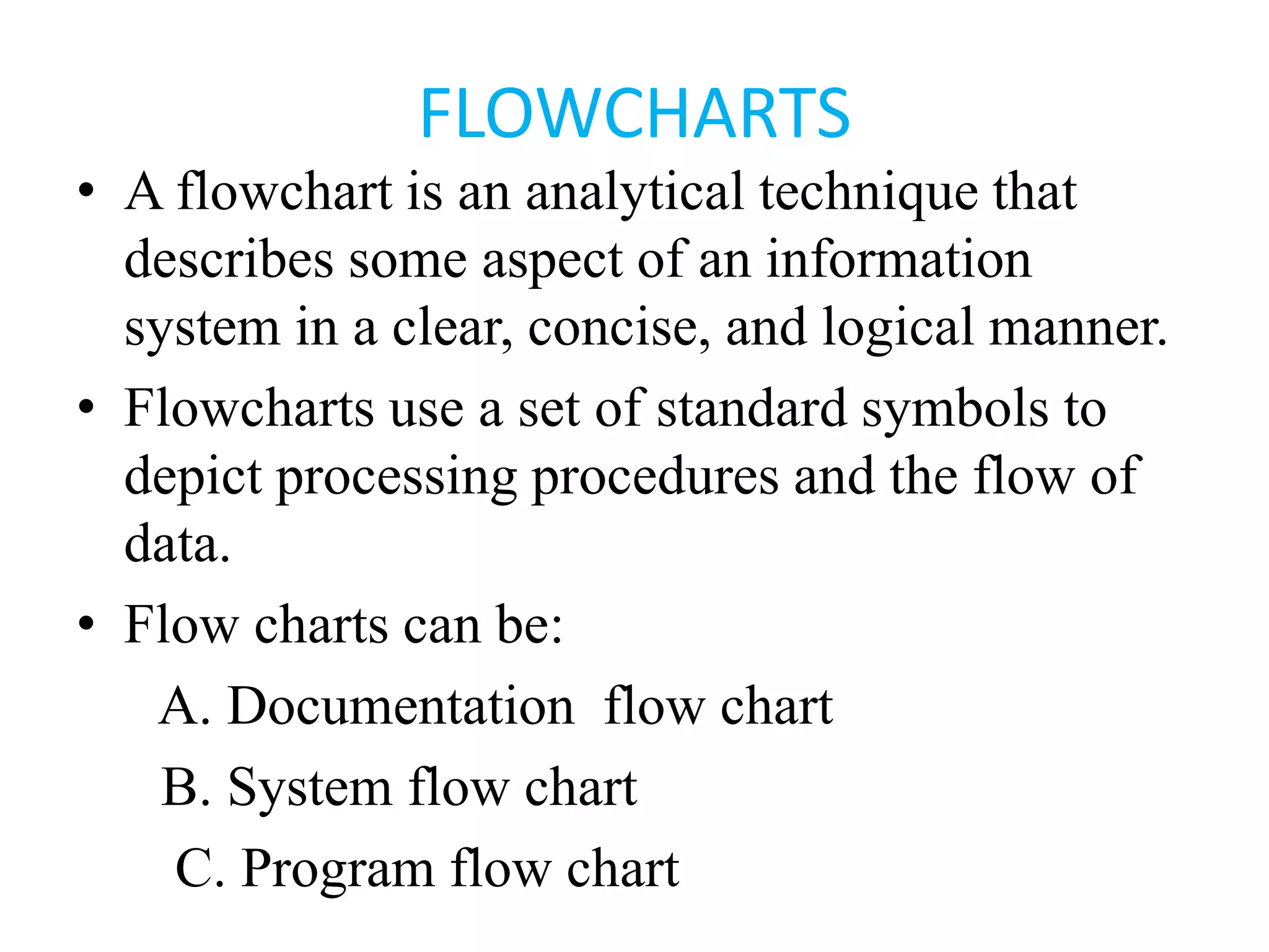 FLOWCHARTS
• A flowchart is an analytical technique that
describes some aspect of an information
system in a clear, concise, and logical manner.
• Flowcharts use a set of standard symbols to
depict processing procedures and the flow of
data.
• Flow charts can be:
A. Documentation flow chart
B. System flow chart
C. Program flow chart
 