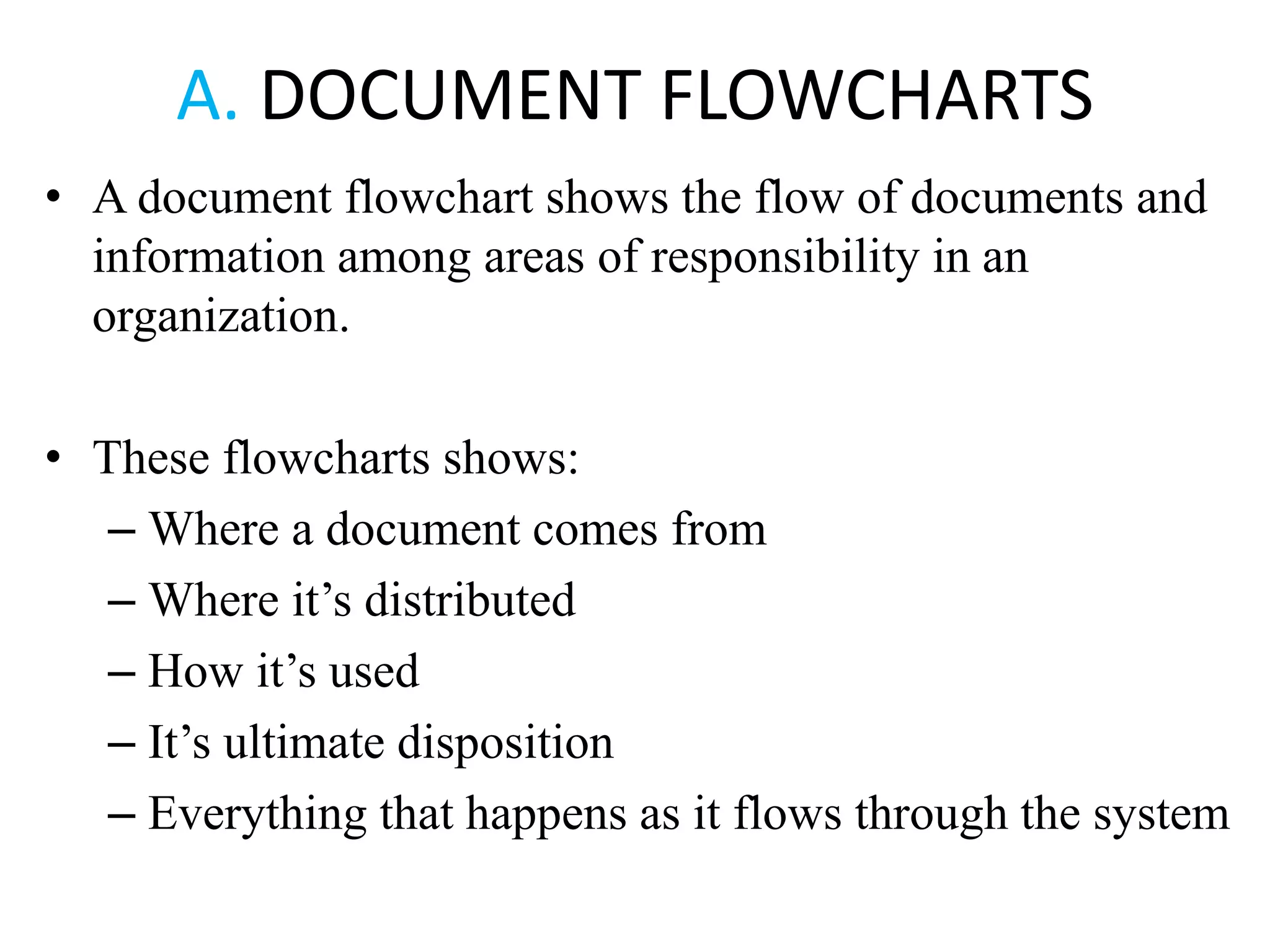 A. DOCUMENT FLOWCHARTS
• A document flowchart shows the flow of documents and
information among areas of responsibility in an
organization.
• These flowcharts shows:
– Where a document comes from
– Where it’s distributed
– How it’s used
– It’s ultimate disposition
– Everything that happens as it flows through the system
 