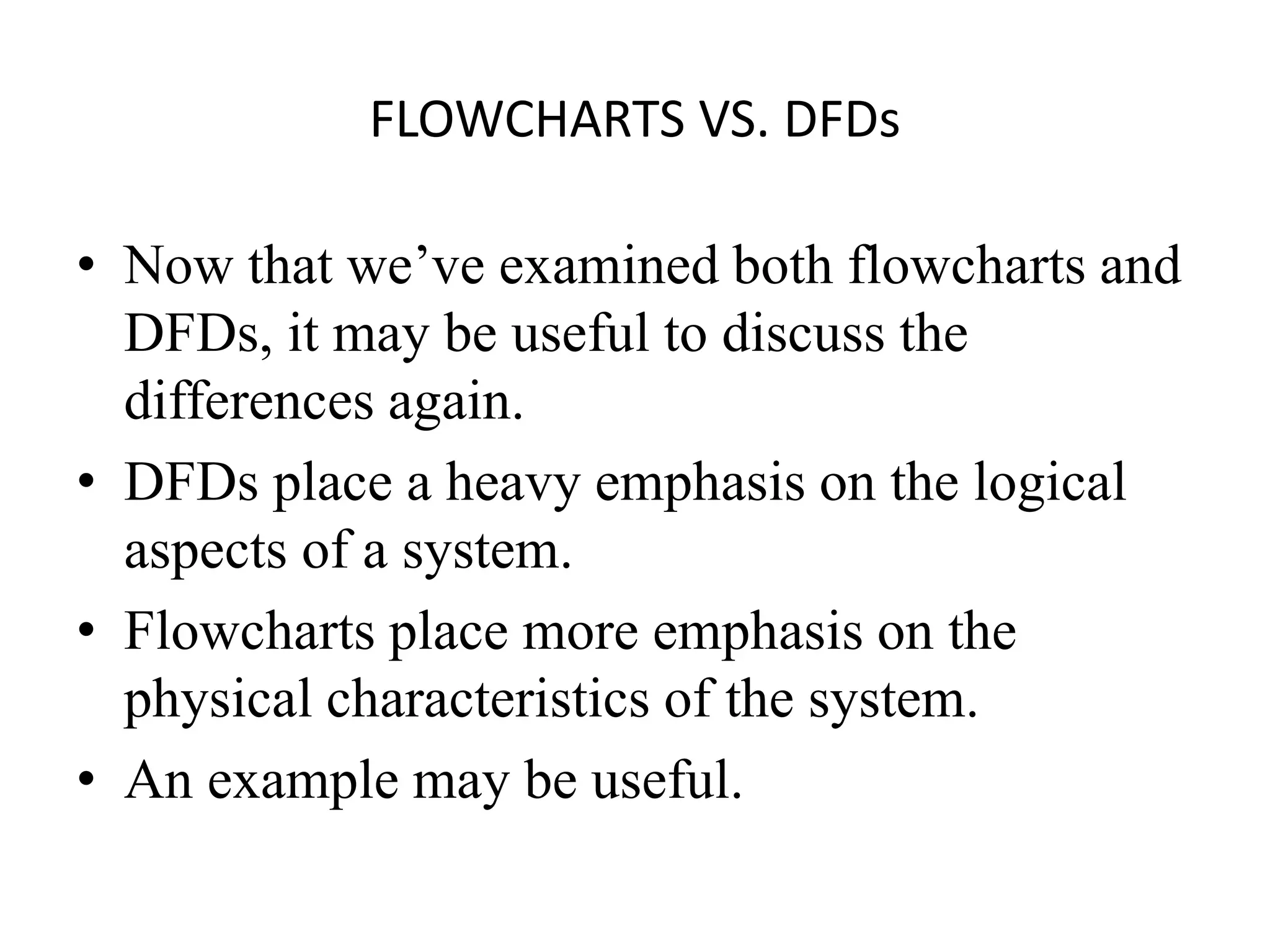 FLOWCHARTS VS. DFDs
• Now that we’ve examined both flowcharts and
DFDs, it may be useful to discuss the
differences again.
• DFDs place a heavy emphasis on the logical
aspects of a system.
• Flowcharts place more emphasis on the
physical characteristics of the system.
• An example may be useful.
 