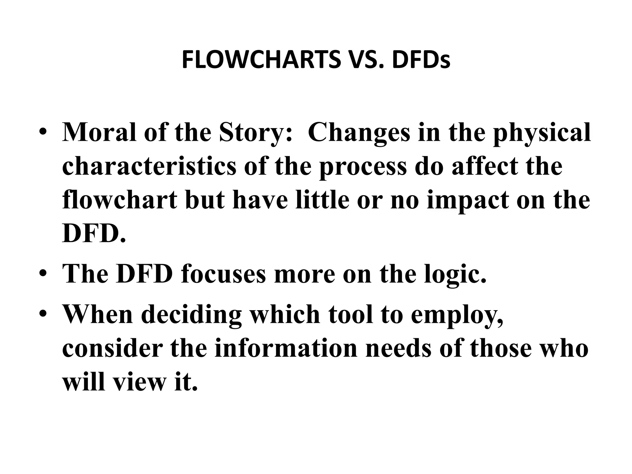 FLOWCHARTS VS. DFDs
• Moral of the Story: Changes in the physical
characteristics of the process do affect the
flowchart but have little or no impact on the
DFD.
• The DFD focuses more on the logic.
• When deciding which tool to employ,
consider the information needs of those who
will view it.
 