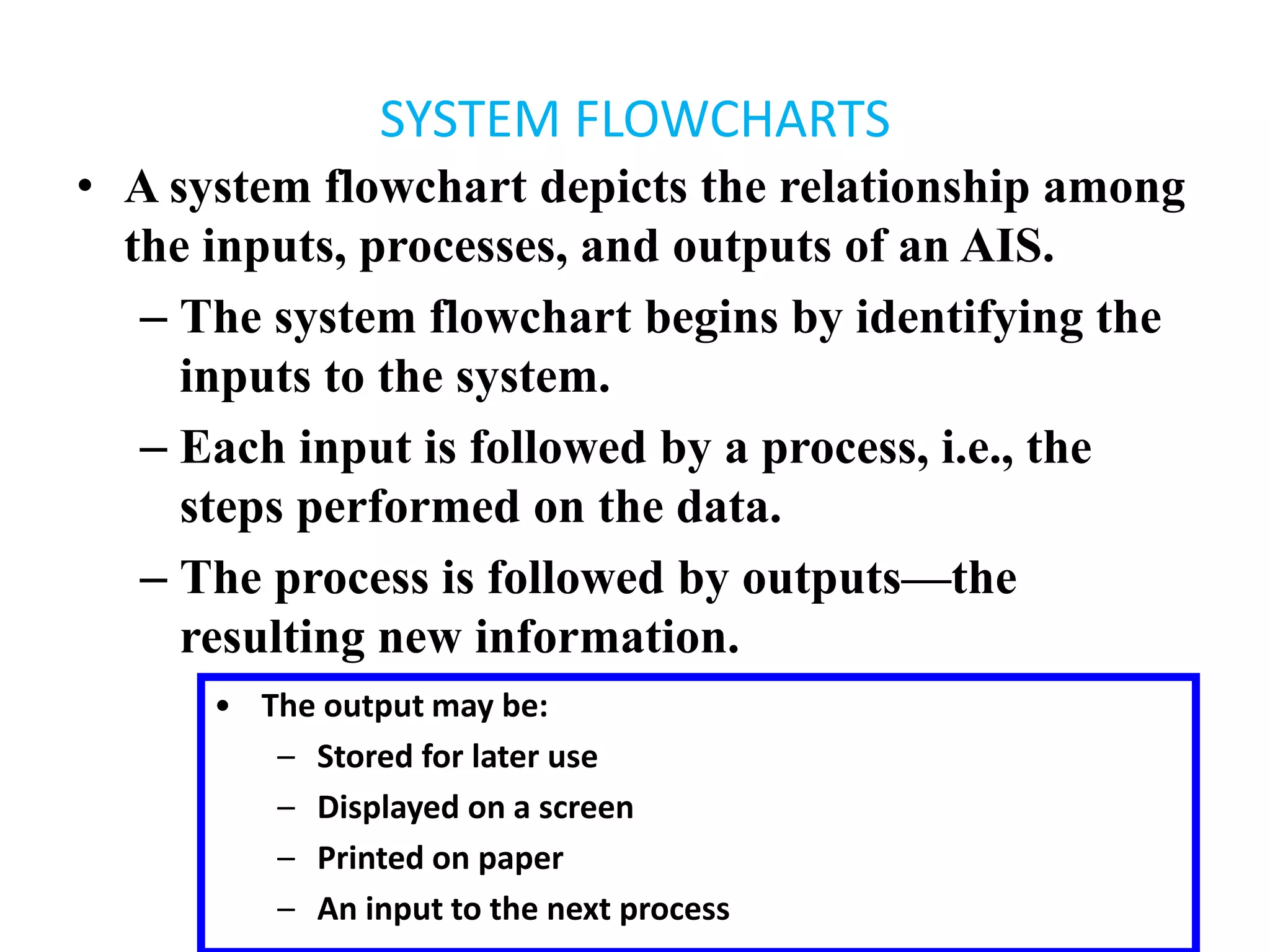 SYSTEM FLOWCHARTS
• A system flowchart depicts the relationship among
the inputs, processes, and outputs of an AIS.
– The system flowchart begins by identifying the
inputs to the system.
– Each input is followed by a process, i.e., the
steps performed on the data.
– The process is followed by outputs—the
resulting new information.
• The output may be:
– Stored for later use
– Displayed on a screen
– Printed on paper
– An input to the next process
 