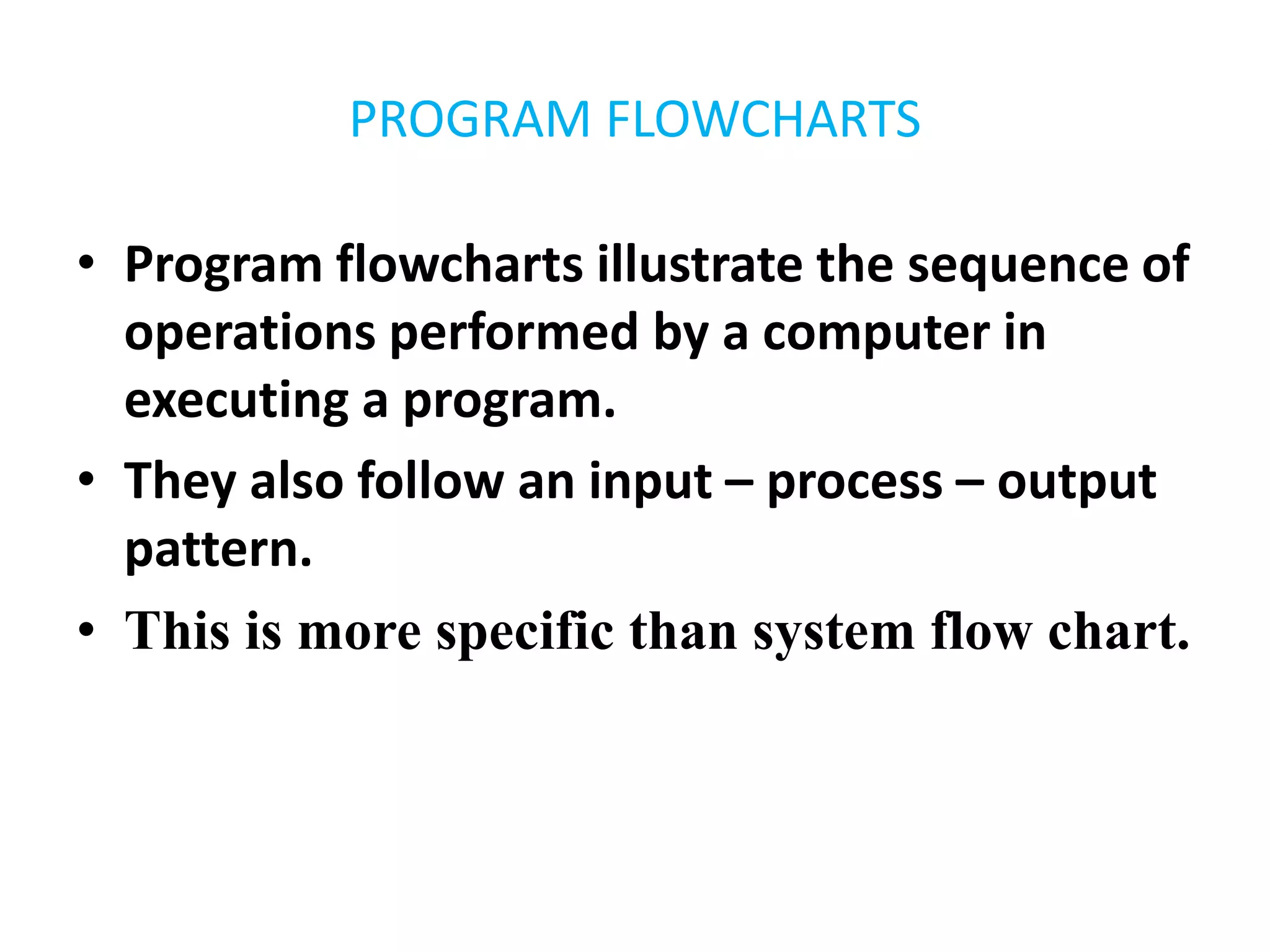 PROGRAM FLOWCHARTS
• Program flowcharts illustrate the sequence of
operations performed by a computer in
executing a program.
• They also follow an input – process – output
pattern.
• This is more specific than system flow chart.
 