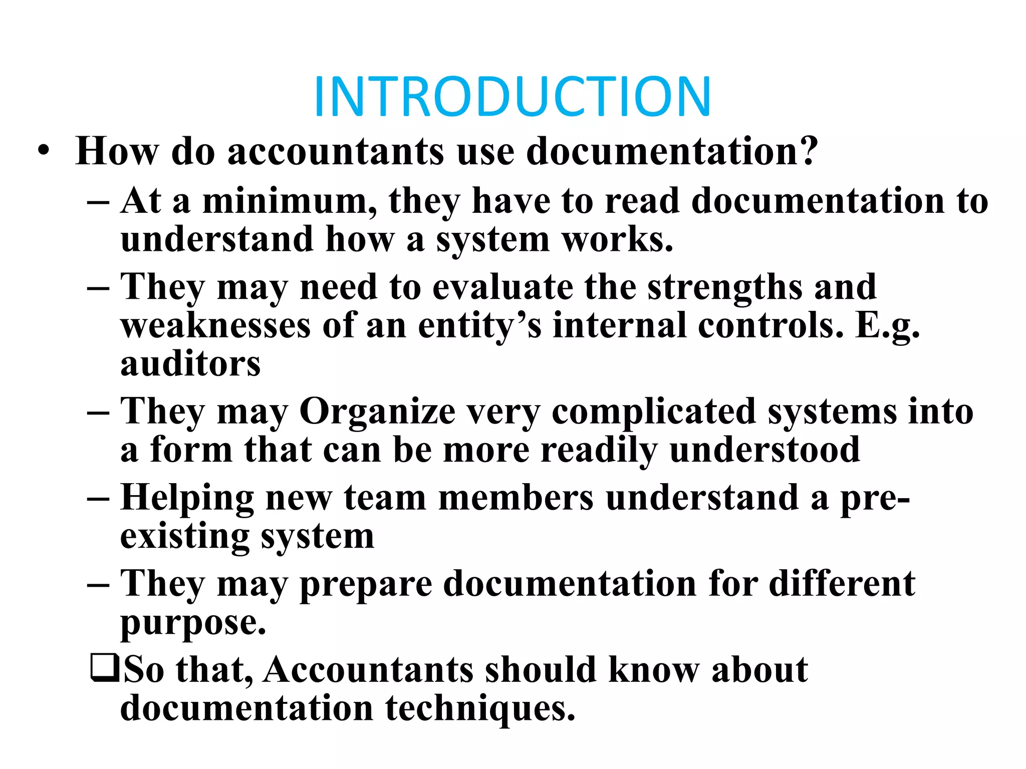 INTRODUCTION
• How do accountants use documentation?
– At a minimum, they have to read documentation to
understand how a system works.
– They may need to evaluate the strengths and
weaknesses of an entity’s internal controls. E.g.
auditors
– They may Organize very complicated systems into
a form that can be more readily understood
– Helping new team members understand a pre-
existing system
– They may prepare documentation for different
purpose.
So that, Accountants should know about
documentation techniques.
 