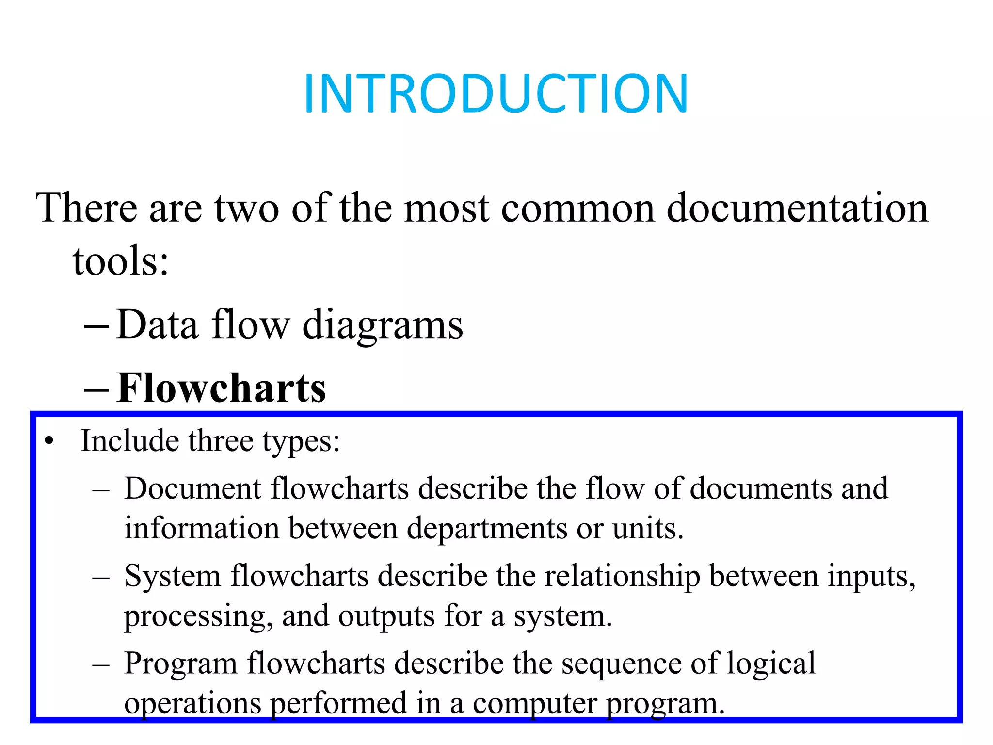 INTRODUCTION
There are two of the most common documentation
tools:
–Data flow diagrams
–Flowcharts
• Include three types:
– Document flowcharts describe the flow of documents and
information between departments or units.
– System flowcharts describe the relationship between inputs,
processing, and outputs for a system.
– Program flowcharts describe the sequence of logical
operations performed in a computer program.
 