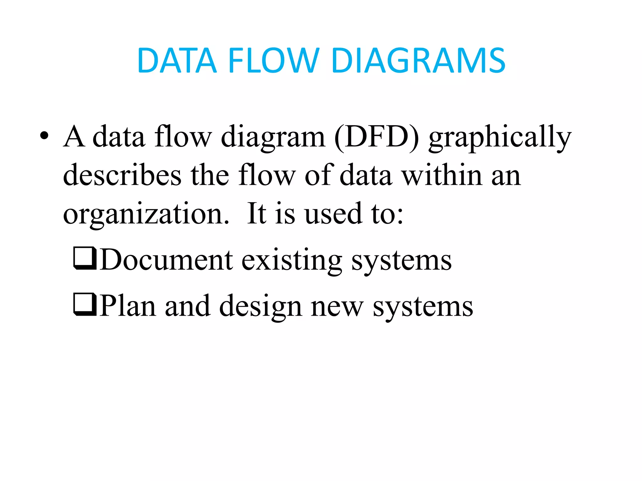 DATA FLOW DIAGRAMS
• A data flow diagram (DFD) graphically
describes the flow of data within an
organization. It is used to:
Document existing systems
Plan and design new systems
 