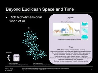 12 Nov 2023
AI Science
Beyond Euclidean Space and Time
21
Low Dimensionality
Traditional Euclidean 3d space, 1d time
AI
Human
High Dimensionality
Beyond Euclidean Space and Time
GNN: Time-warping (renormalization for time)
stretching-compressing temporal data sequences for pattern-finding;
find similarities independent of local shifts and timing variations
Biology: oscillation, periodicity, waves, circadian rhythms
Physics: scrambling, chaos (ballistic spread + saturation)
Quantum: 2d time: periodic (Floquet), quasiperiodic (offsetting lasers
effectively create second time dimension)
Geology: simultaneous view of multiple historical epochs
Low-D
Time
Hyperbolic-Euclidean-Spherical Space
Diverse Geometries
Possibility
Space(s)
Source: Michael Bronstein & team, https://geometricdeeplearning.com/lectures/, Petar Velickovic
https://www.youtube.com/watch?v=uF53xsT7mjc
 Rich high-dimensional
world of AI
Space
 