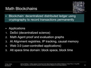 12 Nov 2023
AI Science
Math Blockchains
 Blockchain: decentralized distributed ledger using
cryptography to record transactions permanently
 Applications
1. DeSci (decentralized science)
2. Math Agent proof and evaluation graphs
3. AI Alignment registries, IP tracking, causal memory
4. Web 3.0 (user-controlled applications)
5. Alt space time domain: block space, block time
38
Source: Wadhwa, V. (2022). Quantum Computing Is Even More Dangerous than Artificial Intelligence. Foreign Policy. 21 Aug 2022.
https://foreignpolicy.com/2022/08/21/quantum-computing-artificial-intelligence-ai-technology-regulation/.
 