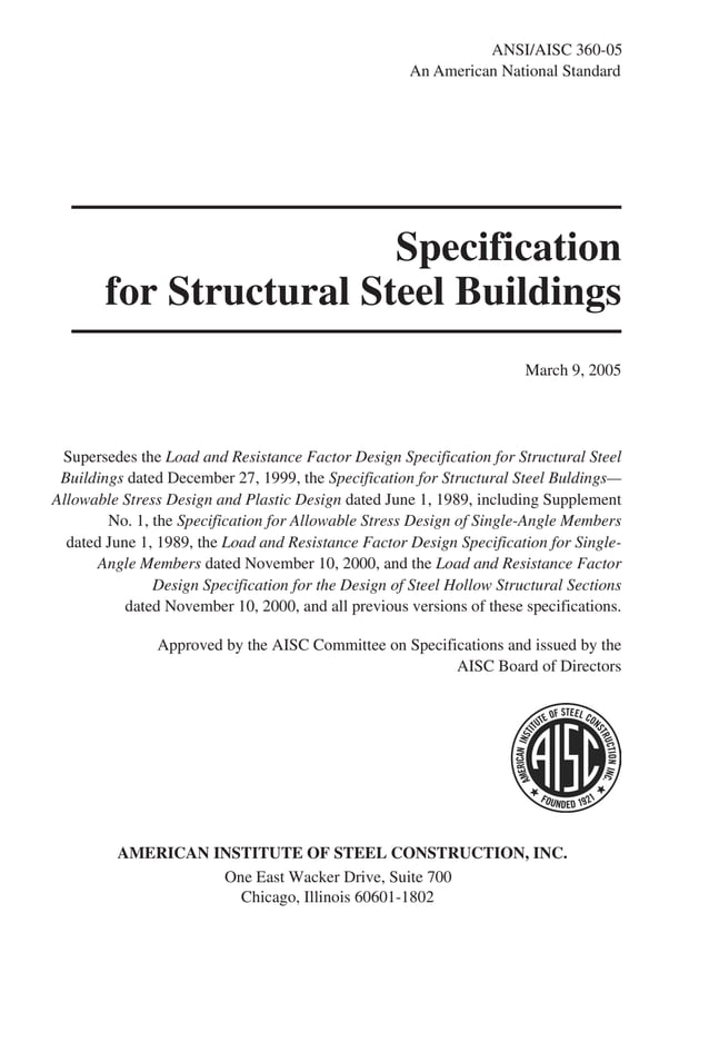 P1: GIG
GRBT055-FM AISC-Sample (LRFD) June 20, 2005 12:16 Char Count= 0
Specification
for Structural Steel Buildings
March 9, 2005
Supersedes the Load and Resistance Factor Design Specification for Structural Steel
Buildings dated December 27, 1999, the Specification for Structural Steel Buldings—
Allowable Stress Design and Plastic Design dated June 1, 1989, including Supplement
No. 1, the Specification for Allowable Stress Design of Single-Angle Members
dated June 1, 1989, the Load and Resistance Factor Design Specification for Single-
Angle Members dated November 10, 2000, and the Load and Resistance Factor
Design Specification for the Design of Steel Hollow Structural Sections
dated November 10, 2000, and all previous versions of these specifications.
Approved by the AISC Committee on Specifications and issued by the
AISC Board of Directors
AMERICAN INSTITUTE OF STEEL CONSTRUCTION, INC.
One East Wacker Drive, Suite 700
Chicago, Illinois 60601-1802
ANSI/AISC 360-05
An American National Standard
 