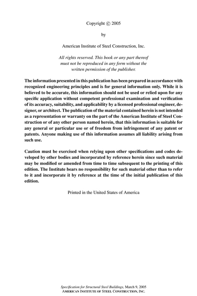 P1: GIG
GRBT055-FM AISC-Sample (LRFD) June 20, 2005 12:16 Char Count= 0
Copyright c
 2005
by
American Institute of Steel Construction, Inc.
All rights reserved. This book or any part thereof
must not be reproduced in any form without the
written permission of the publisher.
The information presented in this publication has been prepared in accordance with
recognized engineering principles and is for general information only. While it is
believed to be accurate, this information should not be used or relied upon for any
specific application without competent professional examination and verification
of its accuracy, suitability, and applicability by a licensed professional engineer, de-
signer, or architect. The publication of the material contained herein is not intended
as a representation or warranty on the part of the American Institute of Steel Con-
struction or of any other person named herein, that this information is suitable for
any general or particular use or of freedom from infringement of any patent or
patents. Anyone making use of this information assumes all liability arising from
such use.
Caution must be exercised when relying upon other specifications and codes de-
veloped by other bodies and incorporated by reference herein since such material
may be modified or amended from time to time subsequent to the printing of this
edition. The Institute bears no responsibility for such material other than to refer
to it and incorporate it by reference at the time of the initial publication of this
edition.
Printed in the United States of America
Specification for Structural Steel Buildings, March 9, 2005
AMERICAN INSTITUTE OF STEEL CONSTRUCTION, INC.
 
