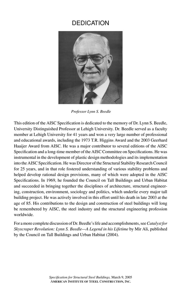 P1: GIG
GRBT055-FM AISC-Sample (LRFD) June 20, 2005 12:16 Char Count= 0
DEDICATION
Professor Lynn S. Beedle
This edition of the AISC Specification is dedicated to the memory of Dr. Lynn S. Beedle,
University Distinguished Professor at Lehigh University. Dr. Beedle served as a faculty
member at Lehigh University for 41 years and won a very large number of professional
and educational awards, including the 1973 T.R. Higgins Award and the 2003 Geerhard
Haaijer Award from AISC. He was a major contributor to several editions of the AISC
Specification and a long-time member of the AISC Committee on Specifications. He was
instrumental in the development of plastic design methodologies and its implementation
into the AISC Specification. He was Director of the Structural Stability Research Council
for 25 years, and in that role fostered understanding of various stability problems and
helped develop rational design provisions, many of which were adopted in the AISC
Specifications. In 1969, he founded the Council on Tall Buildings and Urban Habitat
and succeeded in bringing together the disciplines of architecture, structural engineer-
ing, construction, environment, sociology and politics, which underlie every major tall
building project. He was actively involved in this effort until his death in late 2003 at the
age of 85. His contributions to the design and construction of steel buildings will long
be remembered by AISC, the steel industry and the structural engineering profession
worldwide.
ForamorecompletediscussionofDr.Beedle’slifeandaccomplishments,seeCatalystfor
Skyscraper Revolution: Lynn S. Beedle—A Legend in his Lifetime by Mir Ali, published
by the Council on Tall Buildings and Urban Habitat (2004).
iii
Specification for Structural Steel Buildings, March 9, 2005
AMERICAN INSTITUTE OF STEEL CONSTRUCTION, INC.
 
