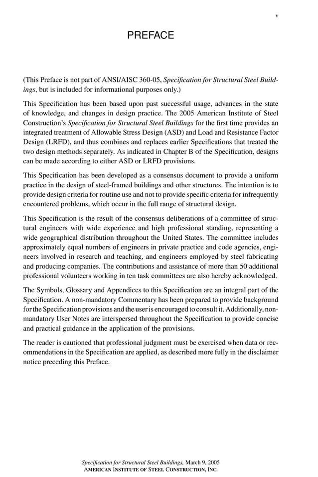 P1: GIG
GRBT055-FM AISC-Sample (LRFD) June 20, 2005 12:16 Char Count= 0
v
PREFACE
(This Preface is not part of ANSI/AISC 360-05, Specification for Structural Steel Build-
ings, but is included for informational purposes only.)
This Specification has been based upon past successful usage, advances in the state
of knowledge, and changes in design practice. The 2005 American Institute of Steel
Construction’s Specification for Structural Steel Buildings for the first time provides an
integrated treatment of Allowable Stress Design (ASD) and Load and Resistance Factor
Design (LRFD), and thus combines and replaces earlier Specifications that treated the
two design methods separately. As indicated in Chapter B of the Specification, designs
can be made according to either ASD or LRFD provisions.
This Specification has been developed as a consensus document to provide a uniform
practice in the design of steel-framed buildings and other structures. The intention is to
provide design criteria for routine use and not to provide specific criteria for infrequently
encountered problems, which occur in the full range of structural design.
This Specification is the result of the consensus deliberations of a committee of struc-
tural engineers with wide experience and high professional standing, representing a
wide geographical distribution throughout the United States. The committee includes
approximately equal numbers of engineers in private practice and code agencies, engi-
neers involved in research and teaching, and engineers employed by steel fabricating
and producing companies. The contributions and assistance of more than 50 additional
professional volunteers working in ten task committees are also hereby acknowledged.
The Symbols, Glossary and Appendices to this Specification are an integral part of the
Specification. A non-mandatory Commentary has been prepared to provide background
fortheSpecificationprovisionsandtheuserisencouragedtoconsultit.Additionally,non-
mandatory User Notes are interspersed throughout the Specification to provide concise
and practical guidance in the application of the provisions.
The reader is cautioned that professional judgment must be exercised when data or rec-
ommendations in the Specification are applied, as described more fully in the disclaimer
notice preceding this Preface.
Specification for Structural Steel Buildings, March 9, 2005
AMERICAN INSTITUTE OF STEEL CONSTRUCTION, INC.
 