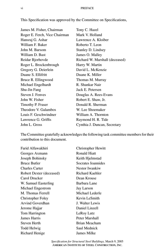 P1: GIG
GRBT055-FM AISC-Sample (LRFD) June 20, 2005 12:16 Char Count= 0
vi PREFACE
This Specification was approved by the Committee on Specifications,
James M. Fisher, Chairman Tony C. Hazel
Roger E. Ferch, Vice Chairman Mark V. Holland
Hansraj G. Ashar Lawrence A. Kloiber
William F. Baker Roberto T. Leon
John M. Barsom Stanley D. Lindsey
William D. Bast James O. Malley
Reidar Bjorhovde Richard W. Marshall (deceased)
Roger L. Brockenbrough Harry W. Martin
Gregory G. Deierlein David L. McKenzie
Duane S. Ellifritt Duane K. Miller
Bruce R. Ellingwood Thomas M. Murray
Michael Engelhardt R. Shankar Nair
Shu-Jin Fang Jack E. Petersen
Steven J. Fenves Douglas A. Rees-Evans
John W. Fisher Robert E. Shaw, Jr.
Timothy P. Fraser Donald R. Sherman
Theodore V. Galambos W. Lee Shoemaker
Louis F. Geschwindner William A. Thornton
Lawrence G. Griffis Raymond H. R. Tide
John L. Gross Cynthia J. Duncan, Secretary
The Committee gratefully acknowledges the following task committee members for their
contribution to this document.
Farid Alfawakhiri Christopher Hewitt
Georges Axmann Ronald Hiatt
Joseph Bohinsky Keith Hjelmstad
Bruce Butler Socrates Ioannides
Charles Carter Nestor Iwankiw
Robert Dexter (deceased) Richard Kaehler
Carol Drucker Dean Krouse
W. Samuel Easterling Barbara Lane
Michael Engestrom Jay Larson
M. Thomas Ferrell Michael Lederle
Christopher Foley Kevin LeSmith
Arvind Goverdhan J. Walter Lewis
Jerome Hajjar Daniel Linzell
Tom Harrington LeRoy Lutz
James Harris Peter Marshall
Steven Herth Brian Meacham
Todd Helwig Saul Mednick
Richard Henige James Milke
Specification for Structural Steel Buildings, March 9, 2005
AMERICAN INSTITUTE OF STEEL CONSTRUCTION, INC.
 