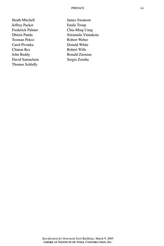 P1: GIG
GRBT055-FM AISC-Sample (LRFD) June 20, 2005 12:16 Char Count= 0
PREFACE vii
Heath Mitchell
Jeffrey Packer
Frederick Palmer
Dhiren Panda
Teoman Pekoz
Carol Pivonka
Clinton Rex
John Ruddy
David Samuelson
Thomas Schlafly
James Swanson
Emile Troup
Chia-Ming Uang
Sriramulu Vinnakota
Robert Weber
Donald White
Robert Wills
Ronald Ziemian
Sergio Zoruba
Specification for Structural Steel Buildings, March 9, 2005
AMERICAN INSTITUTE OF STEEL CONSTRUCTION, INC.
 