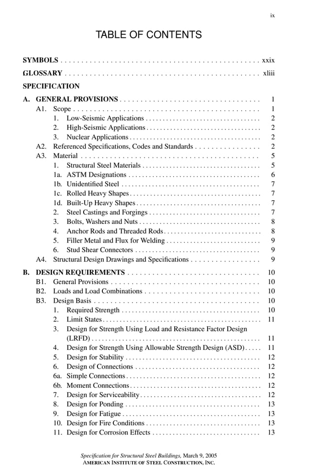 P1: GIG
GRBT055-FM AISC-Sample (LRFD) June 20, 2005 12:16 Char Count= 0
ix
TABLE OF CONTENTS
.
SYMBOLS . . . . . . . . . . . . . . . . . . . . . . . . . . . . . . . . . . . . . . . . . . . . . . . . xxix
.
GLOSSARY . . . . . . . . . . . . . . . . . . . . . . . . . . . . . . . . . . . . . . . . . . . . . . . xliii
SPECIFICATION
A. GENERAL PROVISIONS . . . . . . . . . . . . . . . . . . . . . . . . . . . . . . . . . . 1
A1. Scope . . . . . . . . . . . . . . . . . . . . . . . . . . . . . . . . . . . . . . . . . . . . . 1
1. Low-Seismic Applications . . . . . . . . . . . . . . . . . . . . . . . . . . . . . . . . . . 2
2. High-Seismic Applications . . . . . . . . . . . . . . . . . . . . . . . . . . . . . . . . . . 2
3. Nuclear Applications . . . . . . . . . . . . . . . . . . . . . . . . . . . . . . . . . . . . . . . 2
A2. Referenced Specifications, Codes and Standards . . . . . . . . . . . . . . . . 2
A3. Material . . . . . . . . . . . . . . . . . . . . . . . . . . . . . . . . . . . . . . . . . . . 5
1. Structural Steel Materials . . . . . . . . . . . . . . . . . . . . . . . . . . . . . . . . . . . 5
1a. ASTM Designations . . . . . . . . . . . . . . . . . . . . . . . . . . . . . . . . . . . . . . . 6
1b. Unidentified Steel . . . . . . . . . . . . . . . . . . . . . . . . . . . . . . . . . . . . . . . . . 7
1c. Rolled Heavy Shapes . . . . . . . . . . . . . . . . . . . . . . . . . . . . . . . . . . . . . . . 7
1d. Built-Up Heavy Shapes . . . . . . . . . . . . . . . . . . . . . . . . . . . . . . . . . . . . . 7
2. Steel Castings and Forgings . . . . . . . . . . . . . . . . . . . . . . . . . . . . . . . . . 7
3. Bolts, Washers and Nuts . . . . . . . . . . . . . . . . . . . . . . . . . . . . . . . . . . . . 8
4. Anchor Rods and Threaded Rods. . . . . . . . . . . . . . . . . . . . . . . . . . . . . 8
5. Filler Metal and Flux for Welding . . . . . . . . . . . . . . . . . . . . . . . . . . . . 9
6. Stud Shear Connectors . . . . . . . . . . . . . . . . . . . . . . . . . . . . . . . . . . . . . 9
A4. Structural Design Drawings and Specifications . . . . . . . . . . . . . . . . . 9
B. DESIGN REQUIREMENTS . . . . . . . . . . . . . . . . . . . . . . . . . . . . . . . . 10
B1. General Provisions . . . . . . . . . . . . . . . . . . . . . . . . . . . . . . . . . . . . 10
B2. Loads and Load Combinations . . . . . . . . . . . . . . . . . . . . . . . . . . . . 10
B3. Design Basis . . . . . . . . . . . . . . . . . . . . . . . . . . . . . . . . . . . . . . . . 10
1. Required Strength . . . . . . . . . . . . . . . . . . . . . . . . . . . . . . . . . . . . . . . . . 10
2. Limit States . . . . . . . . . . . . . . . . . . . . . . . . . . . . . . . . . . . . . . . . . . . . . . . 11
3. Design for Strength Using Load and Resistance Factor Design
(LRFD) . . . . . . . . . . . . . . . . . . . . . . . . . . . . . . . . . . . . . . . . . . . . . . . . . . 11
4. Design for Strength Using Allowable Strength Design (ASD) . . . . . 11
5. Design for Stability . . . . . . . . . . . . . . . . . . . . . . . . . . . . . . . . . . . . . . . . 12
6. Design of Connections . . . . . . . . . . . . . . . . . . . . . . . . . . . . . . . . . . . . . 12
6a. Simple Connections . . . . . . . . . . . . . . . . . . . . . . . . . . . . . . . . . . . . . . . . 12
6b. Moment Connections. . . . . . . . . . . . . . . . . . . . . . . . . . . . . . . . . . . . . . . 12
7. Design for Serviceability. . . . . . . . . . . . . . . . . . . . . . . . . . . . . . . . . . . . 12
8. Design for Ponding . . . . . . . . . . . . . . . . . . . . . . . . . . . . . . . . . . . . . . . . 13
9. Design for Fatigue . . . . . . . . . . . . . . . . . . . . . . . . . . . . . . . . . . . . . . . . . 13
10. Design for Fire Conditions . . . . . . . . . . . . . . . . . . . . . . . . . . . . . . . . . . 13
11. Design for Corrosion Effects . . . . . . . . . . . . . . . . . . . . . . . . . . . . . . . . 13
Specification for Structural Steel Buildings, March 9, 2005
AMERICAN INSTITUTE OF STEEL CONSTRUCTION, INC.
 