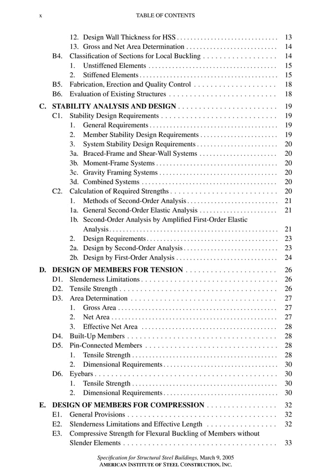 P1: GIG
GRBT055-FM AISC-Sample (LRFD) June 20, 2005 12:16 Char Count= 0
x TABLE OF CONTENTS
12. Design Wall Thickness for HSS . . . . . . . . . . . . . . . . . . . . . . . . . . . . . . 13
13. Gross and Net Area Determination . . . . . . . . . . . . . . . . . . . . . . . . . . . 14
B4. Classification of Sections for Local Buckling . . . . . . . . . . . . . . . . . . 14
1. Unstiffened Elements . . . . . . . . . . . . . . . . . . . . . . . . . . . . . . . . . . . . . . 15
2. Stiffened Elements . . . . . . . . . . . . . . . . . . . . . . . . . . . . . . . . . . . . . . . . . 15
B5. Fabrication, Erection and Quality Control . . . . . . . . . . . . . . . . . . . . 18
B6. Evaluation of Existing Structures . . . . . . . . . . . . . . . . . . . . . . . . . . 18
C. STABILITY ANALYSIS AND DESIGN . . . . . . . . . . . . . . . . . . . . . . . . 19
C1. Stability Design Requirements . . . . . . . . . . . . . . . . . . . . . . . . . . . . 19
1. General Requirements . . . . . . . . . . . . . . . . . . . . . . . . . . . . . . . . . . . . . . 19
2. Member Stability Design Requirements . . . . . . . . . . . . . . . . . . . . . . . 19
3. System Stability Design Requirements . . . . . . . . . . . . . . . . . . . . . . . . 20
3a. Braced-Frame and Shear-Wall Systems . . . . . . . . . . . . . . . . . . . . . . . 20
3b. Moment-Frame Systems . . . . . . . . . . . . . . . . . . . . . . . . . . . . . . . . . . . . 20
3c. Gravity Framing Systems . . . . . . . . . . . . . . . . . . . . . . . . . . . . . . . . . . . 20
3d. Combined Systems . . . . . . . . . . . . . . . . . . . . . . . . . . . . . . . . . . . . . . . . 20
C2. Calculation of Required Strengths . . . . . . . . . . . . . . . . . . . . . . . . . . 20
1. Methods of Second-Order Analysis . . . . . . . . . . . . . . . . . . . . . . . . . . . 21
1a. General Second-Order Elastic Analysis . . . . . . . . . . . . . . . . . . . . . . . 21
1b. Second-Order Analysis by Amplified First-Order Elastic
Analysis. . . . . . . . . . . . . . . . . . . . . . . . . . . . . . . . . . . . . . . . . . . . . . . . . . 21
2. Design Requirements. . . . . . . . . . . . . . . . . . . . . . . . . . . . . . . . . . . . . . . 23
2a. Design by Second-Order Analysis . . . . . . . . . . . . . . . . . . . . . . . . . . . . 23
2b. Design by First-Order Analysis . . . . . . . . . . . . . . . . . . . . . . . . . . . . . . 24
D. DESIGN OF MEMBERS FOR TENSION . . . . . . . . . . . . . . . . . . . . . . 26
D1. Slenderness Limitations . . . . . . . . . . . . . . . . . . . . . . . . . . . . . . . . . 26
D2. Tensile Strength . . . . . . . . . . . . . . . . . . . . . . . . . . . . . . . . . . . . . . 26
D3. Area Determination . . . . . . . . . . . . . . . . . . . . . . . . . . . . . . . . . . . 27
1. Gross Area . . . . . . . . . . . . . . . . . . . . . . . . . . . . . . . . . . . . . . . . . . . . . . . 27
2. Net Area . . . . . . . . . . . . . . . . . . . . . . . . . . . . . . . . . . . . . . . . . . . . . . . . . 27
3. Effective Net Area . . . . . . . . . . . . . . . . . . . . . . . . . . . . . . . . . . . . . . . . 28
D4. Built-Up Members . . . . . . . . . . . . . . . . . . . . . . . . . . . . . . . . . . . . 28
D5. Pin-Connected Members . . . . . . . . . . . . . . . . . . . . . . . . . . . . . . . . 28
1. Tensile Strength . . . . . . . . . . . . . . . . . . . . . . . . . . . . . . . . . . . . . . . . . . . 28
2. Dimensional Requirements . . . . . . . . . . . . . . . . . . . . . . . . . . . . . . . . . . 30
D6. Eyebars . . . . . . . . . . . . . . . . . . . . . . . . . . . . . . . . . . . . . . . . . . . . 30
1. Tensile Strength . . . . . . . . . . . . . . . . . . . . . . . . . . . . . . . . . . . . . . . . . . . 30
2. Dimensional Requirements . . . . . . . . . . . . . . . . . . . . . . . . . . . . . . . . . . 30
E. DESIGN OF MEMBERS FOR COMPRESSION . . . . . . . . . . . . . . . . . 32
E1. General Provisions . . . . . . . . . . . . . . . . . . . . . . . . . . . . . . . . . . . . 32
E2. Slenderness Limitations and Effective Length . . . . . . . . . . . . . . . . . 32
E3. Compressive Strength for Flexural Buckling of Members without
Slender Elements . . . . . . . . . . . . . . . . . . . . . . . . . . . . . . . . . . . . . 33
Specification for Structural Steel Buildings, March 9, 2005
AMERICAN INSTITUTE OF STEEL CONSTRUCTION, INC.
 