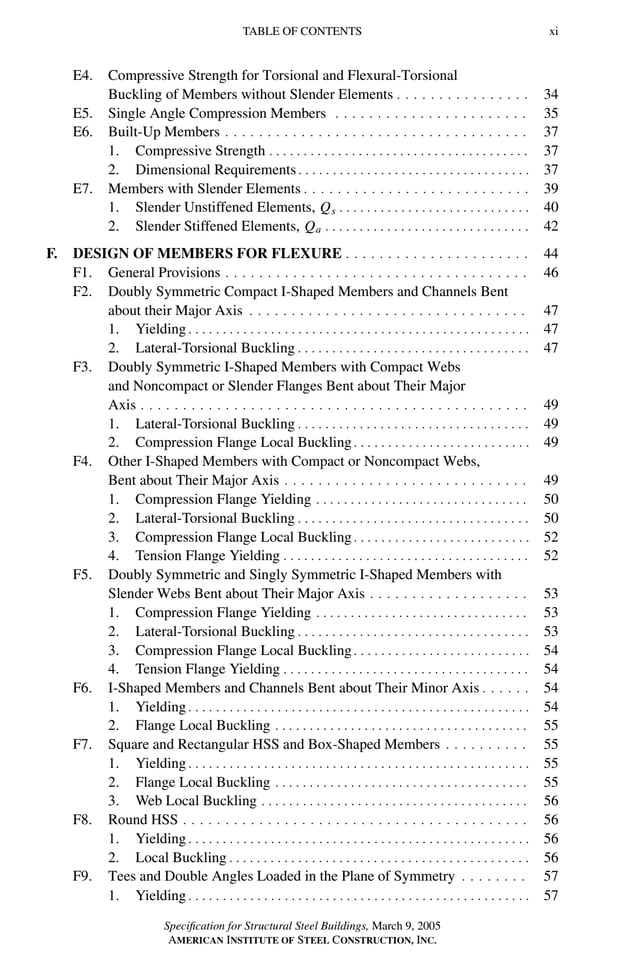 P1: GIG
GRBT055-FM AISC-Sample (LRFD) June 20, 2005 12:16 Char Count= 0
TABLE OF CONTENTS xi
E4. Compressive Strength for Torsional and Flexural-Torsional
Buckling of Members without Slender Elements . . . . . . . . . . . . . . . . 34
E5. Single Angle Compression Members . . . . . . . . . . . . . . . . . . . . . . . 35
E6. Built-Up Members . . . . . . . . . . . . . . . . . . . . . . . . . . . . . . . . . . . . 37
1. Compressive Strength . . . . . . . . . . . . . . . . . . . . . . . . . . . . . . . . . . . . . . 37
2. Dimensional Requirements . . . . . . . . . . . . . . . . . . . . . . . . . . . . . . . . . . 37
E7. Members with Slender Elements . . . . . . . . . . . . . . . . . . . . . . . . . . . 39
1. Slender Unstiffened Elements, Qs . . . . . . . . . . . . . . . . . . . . . . . . . . . . 40
2. Slender Stiffened Elements, Qa . . . . . . . . . . . . . . . . . . . . . . . . . . . . . . 42
F. DESIGN OF MEMBERS FOR FLEXURE . . . . . . . . . . . . . . . . . . . . . . 44
F1. General Provisions . . . . . . . . . . . . . . . . . . . . . . . . . . . . . . . . . . . . 46
F2. Doubly Symmetric Compact I-Shaped Members and Channels Bent
about their Major Axis . . . . . . . . . . . . . . . . . . . . . . . . . . . . . . . . . 47
1. Yielding . . . . . . . . . . . . . . . . . . . . . . . . . . . . . . . . . . . . . . . . . . . . . . . . . . 47
2. Lateral-Torsional Buckling . . . . . . . . . . . . . . . . . . . . . . . . . . . . . . . . . . 47
F3. Doubly Symmetric I-Shaped Members with Compact Webs
and Noncompact or Slender Flanges Bent about Their Major
Axis . . . . . . . . . . . . . . . . . . . . . . . . . . . . . . . . . . . . . . . . . . . . . . 49
1. Lateral-Torsional Buckling . . . . . . . . . . . . . . . . . . . . . . . . . . . . . . . . . . 49
2. Compression Flange Local Buckling . . . . . . . . . . . . . . . . . . . . . . . . . . 49
F4. Other I-Shaped Members with Compact or Noncompact Webs,
Bent about Their Major Axis . . . . . . . . . . . . . . . . . . . . . . . . . . . . . 49
1. Compression Flange Yielding . . . . . . . . . . . . . . . . . . . . . . . . . . . . . . . 50
2. Lateral-Torsional Buckling . . . . . . . . . . . . . . . . . . . . . . . . . . . . . . . . . . 50
3. Compression Flange Local Buckling . . . . . . . . . . . . . . . . . . . . . . . . . . 52
4. Tension Flange Yielding . . . . . . . . . . . . . . . . . . . . . . . . . . . . . . . . . . . . 52
F5. Doubly Symmetric and Singly Symmetric I-Shaped Members with
Slender Webs Bent about Their Major Axis . . . . . . . . . . . . . . . . . . . 53
1. Compression Flange Yielding . . . . . . . . . . . . . . . . . . . . . . . . . . . . . . . 53
2. Lateral-Torsional Buckling . . . . . . . . . . . . . . . . . . . . . . . . . . . . . . . . . . 53
3. Compression Flange Local Buckling . . . . . . . . . . . . . . . . . . . . . . . . . . 54
4. Tension Flange Yielding . . . . . . . . . . . . . . . . . . . . . . . . . . . . . . . . . . . . 54
F6. I-Shaped Members and Channels Bent about Their Minor Axis . . . . . . 54
1. Yielding . . . . . . . . . . . . . . . . . . . . . . . . . . . . . . . . . . . . . . . . . . . . . . . . . . 54
2. Flange Local Buckling . . . . . . . . . . . . . . . . . . . . . . . . . . . . . . . . . . . . . 55
F7. Square and Rectangular HSS and Box-Shaped Members . . . . . . . . . . 55
1. Yielding . . . . . . . . . . . . . . . . . . . . . . . . . . . . . . . . . . . . . . . . . . . . . . . . . . 55
2. Flange Local Buckling . . . . . . . . . . . . . . . . . . . . . . . . . . . . . . . . . . . . . 55
3. Web Local Buckling . . . . . . . . . . . . . . . . . . . . . . . . . . . . . . . . . . . . . . . 56
F8. Round HSS . . . . . . . . . . . . . . . . . . . . . . . . . . . . . . . . . . . . . . . . . 56
1. Yielding . . . . . . . . . . . . . . . . . . . . . . . . . . . . . . . . . . . . . . . . . . . . . . . . . . 56
2. Local Buckling . . . . . . . . . . . . . . . . . . . . . . . . . . . . . . . . . . . . . . . . . . . . 56
F9. Tees and Double Angles Loaded in the Plane of Symmetry . . . . . . . . 57
1. Yielding . . . . . . . . . . . . . . . . . . . . . . . . . . . . . . . . . . . . . . . . . . . . . . . . . . 57
Specification for Structural Steel Buildings, March 9, 2005
AMERICAN INSTITUTE OF STEEL CONSTRUCTION, INC.
 