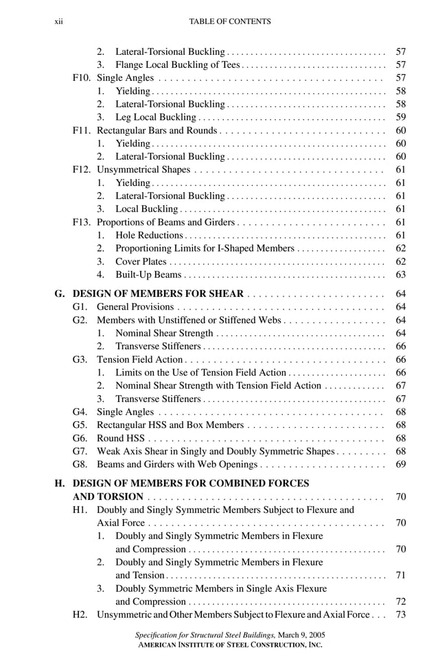 P1: GIG
GRBT055-FM AISC-Sample (LRFD) June 20, 2005 12:16 Char Count= 0
xii TABLE OF CONTENTS
2. Lateral-Torsional Buckling . . . . . . . . . . . . . . . . . . . . . . . . . . . . . . . . . . 57
3. Flange Local Buckling of Tees . . . . . . . . . . . . . . . . . . . . . . . . . . . . . . . 57
F10. Single Angles . . . . . . . . . . . . . . . . . . . . . . . . . . . . . . . . . . . . . . . 57
1. Yielding . . . . . . . . . . . . . . . . . . . . . . . . . . . . . . . . . . . . . . . . . . . . . . . . . . 58
2. Lateral-Torsional Buckling . . . . . . . . . . . . . . . . . . . . . . . . . . . . . . . . . . 58
3. Leg Local Buckling . . . . . . . . . . . . . . . . . . . . . . . . . . . . . . . . . . . . . . . . 59
F11. Rectangular Bars and Rounds . . . . . . . . . . . . . . . . . . . . . . . . . . . . . 60
1. Yielding . . . . . . . . . . . . . . . . . . . . . . . . . . . . . . . . . . . . . . . . . . . . . . . . . . 60
2. Lateral-Torsional Buckling . . . . . . . . . . . . . . . . . . . . . . . . . . . . . . . . . . 60
F12. Unsymmetrical Shapes . . . . . . . . . . . . . . . . . . . . . . . . . . . . . . . . . 61
1. Yielding . . . . . . . . . . . . . . . . . . . . . . . . . . . . . . . . . . . . . . . . . . . . . . . . . . 61
2. Lateral-Torsional Buckling . . . . . . . . . . . . . . . . . . . . . . . . . . . . . . . . . . 61
3. Local Buckling . . . . . . . . . . . . . . . . . . . . . . . . . . . . . . . . . . . . . . . . . . . . 61
F13. Proportions of Beams and Girders . . . . . . . . . . . . . . . . . . . . . . . . . . 61
1. Hole Reductions . . . . . . . . . . . . . . . . . . . . . . . . . . . . . . . . . . . . . . . . . . . 61
2. Proportioning Limits for I-Shaped Members . . . . . . . . . . . . . . . . . . . 62
3. Cover Plates . . . . . . . . . . . . . . . . . . . . . . . . . . . . . . . . . . . . . . . . . . . . . . 62
4. Built-Up Beams . . . . . . . . . . . . . . . . . . . . . . . . . . . . . . . . . . . . . . . . . . . 63
G. DESIGN OF MEMBERS FOR SHEAR . . . . . . . . . . . . . . . . . . . . . . . . 64
G1. General Provisions . . . . . . . . . . . . . . . . . . . . . . . . . . . . . . . . . . . . 64
G2. Members with Unstiffened or Stiffened Webs . . . . . . . . . . . . . . . . . . 64
1. Nominal Shear Strength . . . . . . . . . . . . . . . . . . . . . . . . . . . . . . . . . . . . 64
2. Transverse Stiffeners . . . . . . . . . . . . . . . . . . . . . . . . . . . . . . . . . . . . . . . 66
G3. Tension Field Action . . . . . . . . . . . . . . . . . . . . . . . . . . . . . . . . . . . 66
1. Limits on the Use of Tension Field Action . . . . . . . . . . . . . . . . . . . . . 66
2. Nominal Shear Strength with Tension Field Action . . . . . . . . . . . . . 67
3. Transverse Stiffeners . . . . . . . . . . . . . . . . . . . . . . . . . . . . . . . . . . . . . . . 67
G4. Single Angles . . . . . . . . . . . . . . . . . . . . . . . . . . . . . . . . . . . . . . . 68
G5. Rectangular HSS and Box Members . . . . . . . . . . . . . . . . . . . . . . . . 68
G6. Round HSS . . . . . . . . . . . . . . . . . . . . . . . . . . . . . . . . . . . . . . . . . 68
G7. Weak Axis Shear in Singly and Doubly Symmetric Shapes . . . . . . . . . 68
G8. Beams and Girders with Web Openings . . . . . . . . . . . . . . . . . . . . . . 69
H. DESIGN OF MEMBERS FOR COMBINED FORCES
AND TORSION . . . . . . . . . . . . . . . . . . . . . . . . . . . . . . . . . . . . . . . . . 70
H1. Doubly and Singly Symmetric Members Subject to Flexure and
Axial Force . . . . . . . . . . . . . . . . . . . . . . . . . . . . . . . . . . . . . . . . . 70
1. Doubly and Singly Symmetric Members in Flexure
and Compression . . . . . . . . . . . . . . . . . . . . . . . . . . . . . . . . . . . . . . . . . . 70
2. Doubly and Singly Symmetric Members in Flexure
and Tension . . . . . . . . . . . . . . . . . . . . . . . . . . . . . . . . . . . . . . . . . . . . . . . 71
3. Doubly Symmetric Members in Single Axis Flexure
and Compression . . . . . . . . . . . . . . . . . . . . . . . . . . . . . . . . . . . . . . . . . . 72
H2. UnsymmetricandOtherMembersSubjecttoFlexureandAxialForce . . . 73
Specification for Structural Steel Buildings, March 9, 2005
AMERICAN INSTITUTE OF STEEL CONSTRUCTION, INC.
 