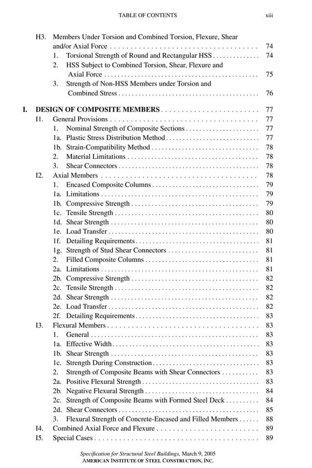P1: GIG
GRBT055-FM AISC-Sample (LRFD) June 20, 2005 12:16 Char Count= 0
TABLE OF CONTENTS xiii
H3. Members Under Torsion and Combined Torsion, Flexure, Shear
and/or Axial Force . . . . . . . . . . . . . . . . . . . . . . . . . . . . . . . . . . . . 74
1. Torsional Strength of Round and Rectangular HSS . . . . . . . . . . . . . . 74
2. HSS Subject to Combined Torsion, Shear, Flexure and
Axial Force . . . . . . . . . . . . . . . . . . . . . . . . . . . . . . . . . . . . . . . . . . . . . . 75
3. Strength of Non-HSS Members under Torsion and
Combined Stress . . . . . . . . . . . . . . . . . . . . . . . . . . . . . . . . . . . . . . . . . . 76
I. DESIGN OF COMPOSITE MEMBERS . . . . . . . . . . . . . . . . . . . . . . . . 77
I1. General Provisions . . . . . . . . . . . . . . . . . . . . . . . . . . . . . . . . . . . . 77
1. Nominal Strength of Composite Sections . . . . . . . . . . . . . . . . . . . . . . 77
1a. Plastic Stress Distribution Method . . . . . . . . . . . . . . . . . . . . . . . . . . . . 77
1b. Strain-Compatibility Method . . . . . . . . . . . . . . . . . . . . . . . . . . . . . . . . 78
2. Material Limitations . . . . . . . . . . . . . . . . . . . . . . . . . . . . . . . . . . . . . . . 78
3. Shear Connectors . . . . . . . . . . . . . . . . . . . . . . . . . . . . . . . . . . . . . . . . . . 78
I2. Axial Members . . . . . . . . . . . . . . . . . . . . . . . . . . . . . . . . . . . . . . 78
1. Encased Composite Columns . . . . . . . . . . . . . . . . . . . . . . . . . . . . . . . . 79
1a. Limitations . . . . . . . . . . . . . . . . . . . . . . . . . . . . . . . . . . . . . . . . . . . . . . . 79
1b. Compressive Strength . . . . . . . . . . . . . . . . . . . . . . . . . . . . . . . . . . . . . . 79
1c. Tensile Strength . . . . . . . . . . . . . . . . . . . . . . . . . . . . . . . . . . . . . . . . . . . 80
1d. Shear Strength . . . . . . . . . . . . . . . . . . . . . . . . . . . . . . . . . . . . . . . . . . . . 80
1e. Load Transfer . . . . . . . . . . . . . . . . . . . . . . . . . . . . . . . . . . . . . . . . . . . . . 80
1f. Detailing Requirements . . . . . . . . . . . . . . . . . . . . . . . . . . . . . . . . . . . . . 81
1g. Strength of Stud Shear Connectors . . . . . . . . . . . . . . . . . . . . . . . . . . . 81
2. Filled Composite Columns . . . . . . . . . . . . . . . . . . . . . . . . . . . . . . . . . . 81
2a. Limitations . . . . . . . . . . . . . . . . . . . . . . . . . . . . . . . . . . . . . . . . . . . . . . . 81
2b. Compressive Strength . . . . . . . . . . . . . . . . . . . . . . . . . . . . . . . . . . . . . . 82
2c. Tensile Strength . . . . . . . . . . . . . . . . . . . . . . . . . . . . . . . . . . . . . . . . . . . 82
2d. Shear Strength . . . . . . . . . . . . . . . . . . . . . . . . . . . . . . . . . . . . . . . . . . . . 82
2e. Load Transfer . . . . . . . . . . . . . . . . . . . . . . . . . . . . . . . . . . . . . . . . . . . . . 82
2f. Detailing Requirements . . . . . . . . . . . . . . . . . . . . . . . . . . . . . . . . . . . . . 83
I3. Flexural Members . . . . . . . . . . . . . . . . . . . . . . . . . . . . . . . . . . . . . 83
1. General . . . . . . . . . . . . . . . . . . . . . . . . . . . . . . . . . . . . . . . . . . . . . . . . . . 83
1a. Effective Width. . . . . . . . . . . . . . . . . . . . . . . . . . . . . . . . . . . . . . . . . . . . 83
1b. Shear Strength . . . . . . . . . . . . . . . . . . . . . . . . . . . . . . . . . . . . . . . . . . . . 83
1c. Strength During Construction . . . . . . . . . . . . . . . . . . . . . . . . . . . . . . . . 83
2. Strength of Composite Beams with Shear Connectors . . . . . . . . . . . 83
2a. Positive Flexural Strength . . . . . . . . . . . . . . . . . . . . . . . . . . . . . . . . . . . 83
2b. Negative Flexural Strength . . . . . . . . . . . . . . . . . . . . . . . . . . . . . . . . . . 84
2c. Strength of Composite Beams with Formed Steel Deck . . . . . . . . . . 84
2d. Shear Connectors . . . . . . . . . . . . . . . . . . . . . . . . . . . . . . . . . . . . . . . . . . 85
3. Flexural Strength of Concrete-Encased and Filled Members . . . . . . 88
I4. Combined Axial Force and Flexure . . . . . . . . . . . . . . . . . . . . . . . . . 89
I5. Special Cases . . . . . . . . . . . . . . . . . . . . . . . . . . . . . . . . . . . . . . . . 89
Specification for Structural Steel Buildings, March 9, 2005
AMERICAN INSTITUTE OF STEEL CONSTRUCTION, INC.
 